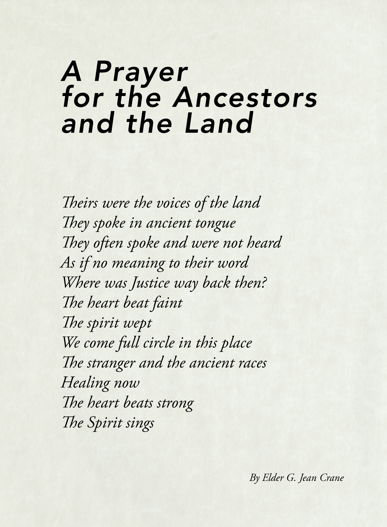 An image of A Prayer for the Ancestors and the Land By Elder G. Jean Crane. Theirs were the voices of the land They spoke in ancient tongue They often spoke and were not heard As if no meaning to their word Where was Justice way back then? The heart beat faint The spirit wept We come full circle in this place The stranger and the ancient races Healing now The heart beats strong The Spirit sings